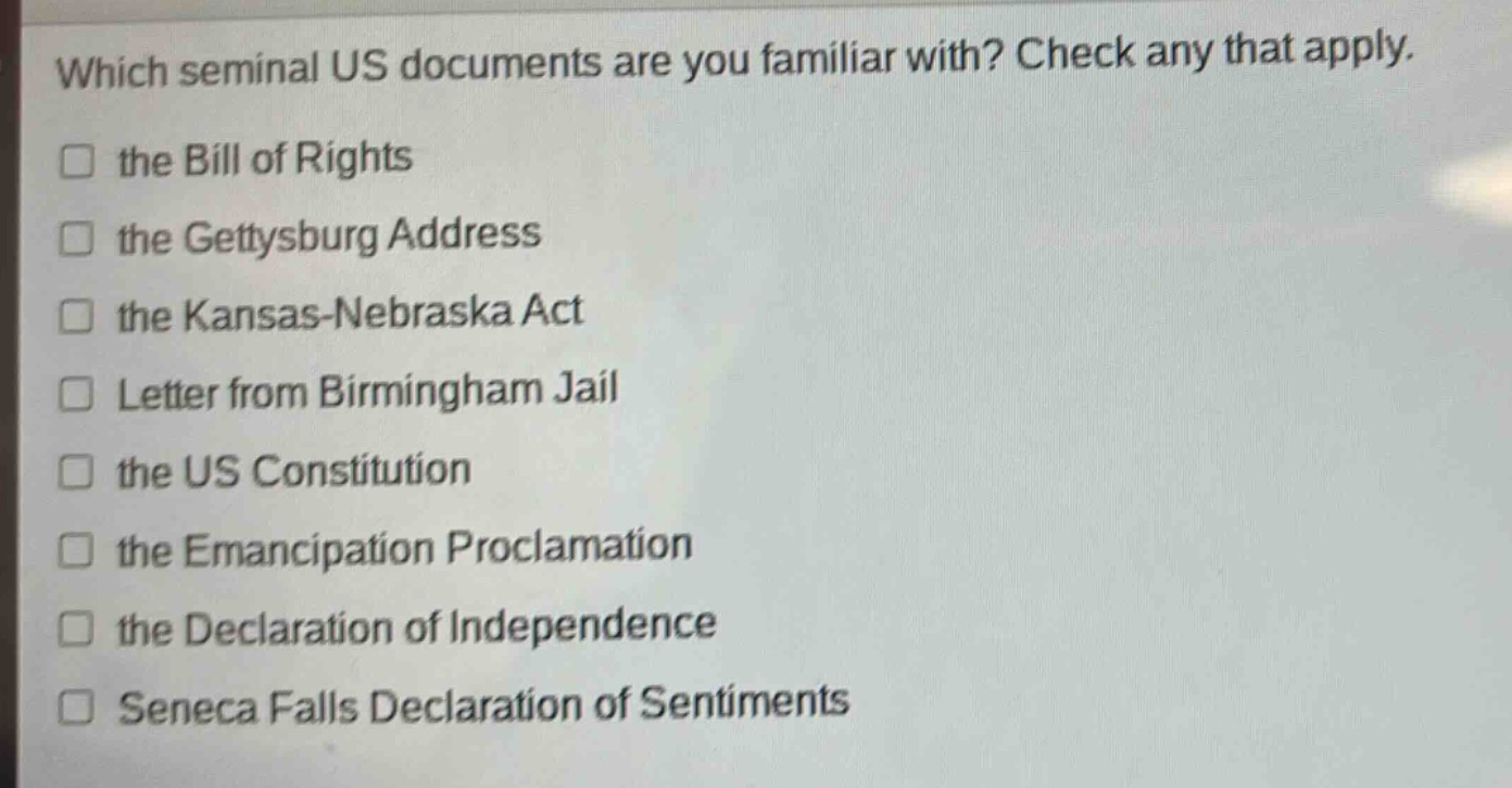 which seminal us documents are you familiar with? check any that apply.\n□ the bill of rights\n□ the gettysburg address\n□ the kansas - nebraska act\n□ letter from birmingham jail\n□ the us constitution\n□ the emancipation proclamation\n□ the declaration of independence\n□ seneca falls declaration of sentiments