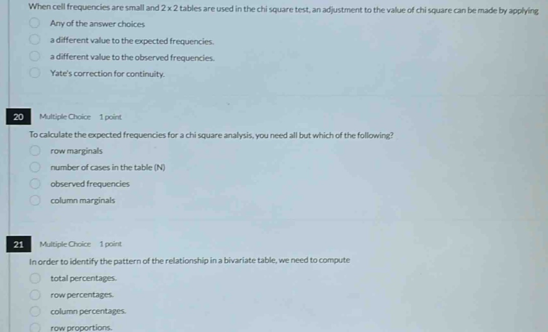 when cell frequencies are small and 2x2 tables are used in the chi square test, an adjustment to the value of chi square can be made by applying any of the answer choices a different value to the expected frequencies. a different value to the observed frequencies. yates correction for continuity. 20 multiple choice 1 point to calculate the expected frequencies for a chi square analysis, you need all but which of the following? row marginals number of cases in the table (n) observed frequencies column marginals 21 multiple choice 1 point in order to identify the pattern of the relationship in a bivariate table, we need to compute total percentages. row percentages. column percentages. row proportions.