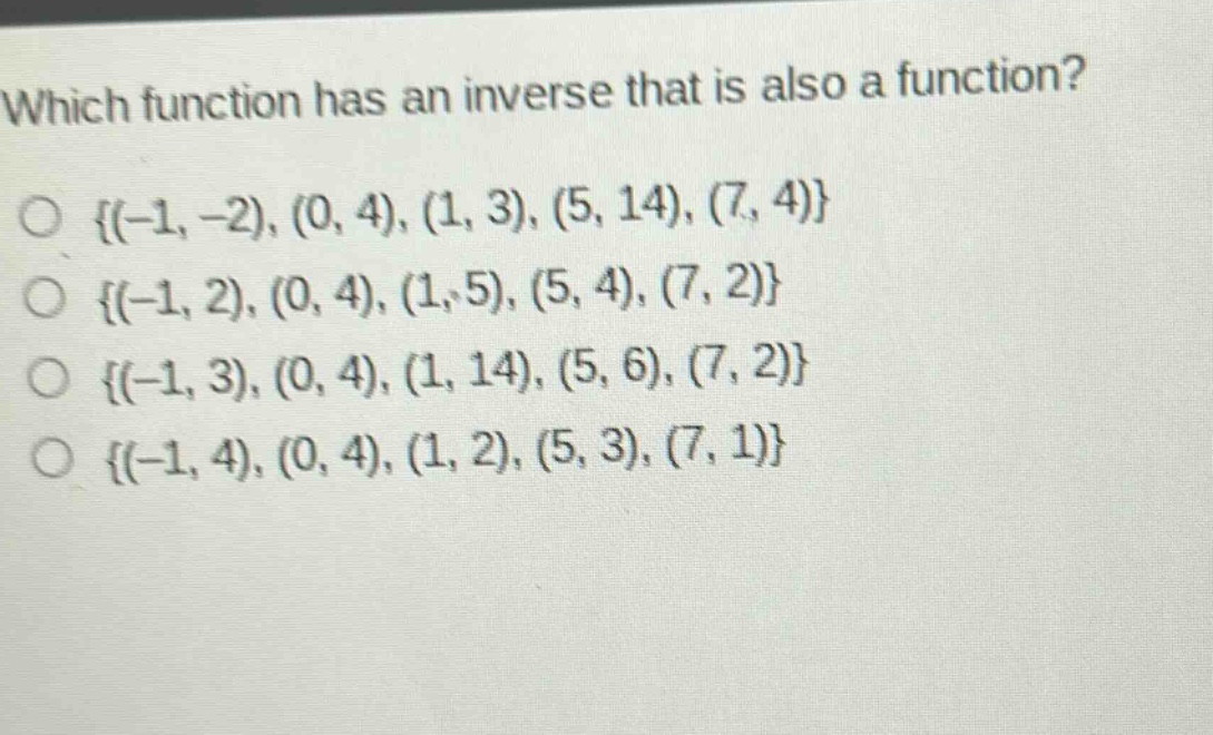 which function has an inverse that is also a function?\no {(-1, -2), (0, 4), (1, 3), (5, 14), (7, 4)}\no {(-1, 2), (0, 4), (1, 5), (5, 4), (7, 2)}\no {(-1, 3), (0, 4), (1, 14), (5, 6), (7, 2)}\no {(-1, 4), (0, 4), (1, 2), (5, 3), (7, 1)}