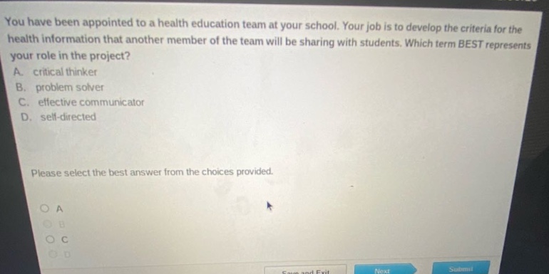 you have been appointed to a health education team at your school. your job is to develop the criteria for the health information that another member of the team will be sharing with students. which term best represents your role in the project? a. critical thinker b. problem solver c. effective communicator d. self - directed please select the best answer from the choices provided.