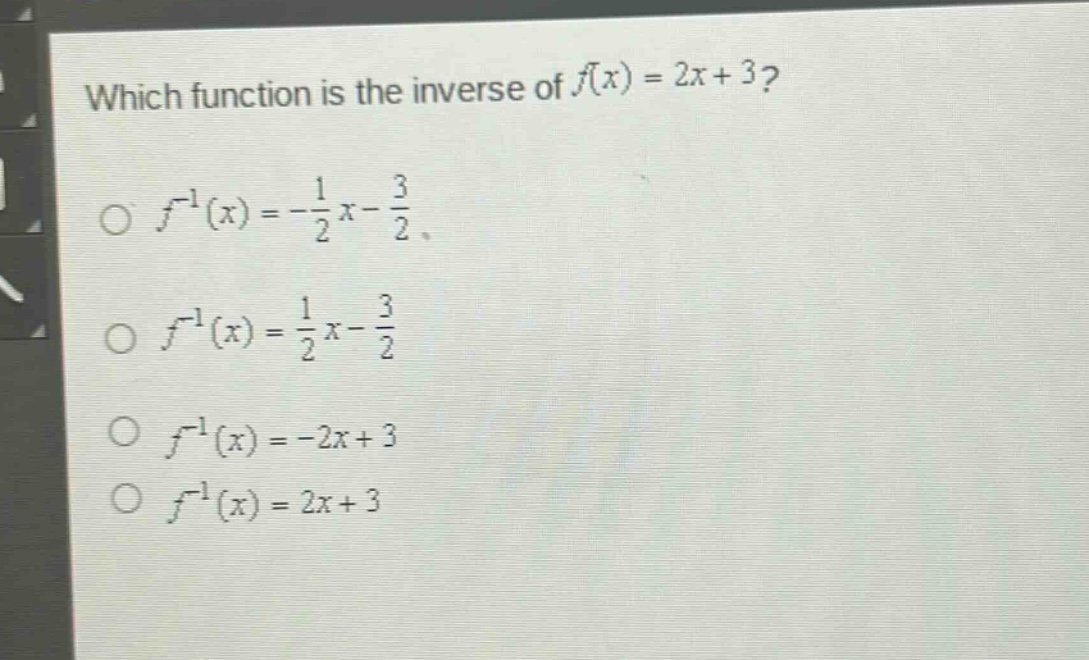 which function is the inverse of $f(x)=2x + 3$?\n$\\circ f^{-1}(x)=-\\frac{1}{2}x-\\frac{3}{2}$\n$\\circ f^{-1}(x)=\\frac{1}{2}x-\\frac{3}{2}$\n$\\circ f^{-1}(x)=-2x + 3$\n$\\circ f^{-1}(x)=2x + 3$