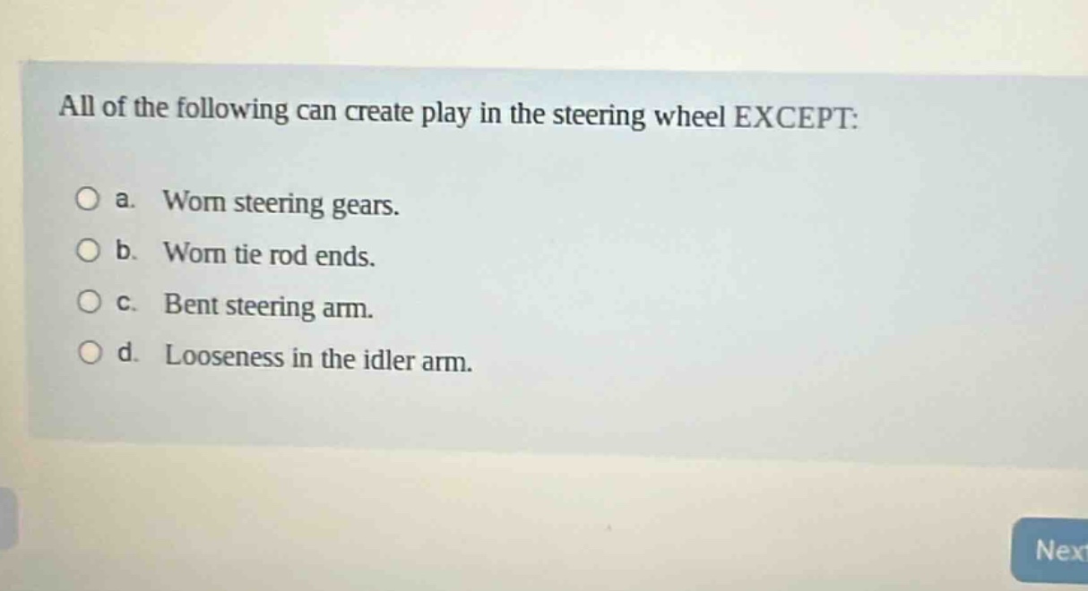 all of the following can create play in the steering wheel except:\n\na. worn steering gears.\n\nb. worn tie rod ends.\n\nc. bent steering arm.\n\nd. looseness in the idler arm.