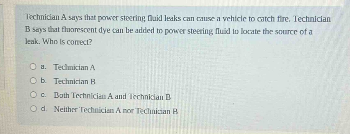technician a says that power steering fluid leaks can cause a vehicle to catch fire. technician b says that fluorescent dye can be added to power steering fluid to locate the source of a leak. who is correct?\n\na. technician a\nb. technician b\nc. both technician a and technician b\nd. neither technician a nor technician b