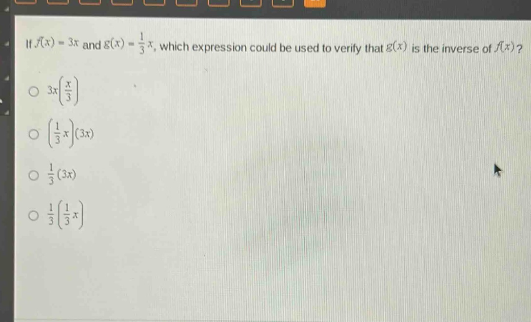 if (f(x)=3x) and (g(x)=\frac{1}{3}x), which expression could be used to verify that (g(x)) is the inverse of (f(x))?\n(3x(\frac{x}{3}))\n((\frac{1}{3}x)(3x))\n(\frac{1}{3}(3x))\n(\frac{1}{3}(\frac{1}{3}x))
