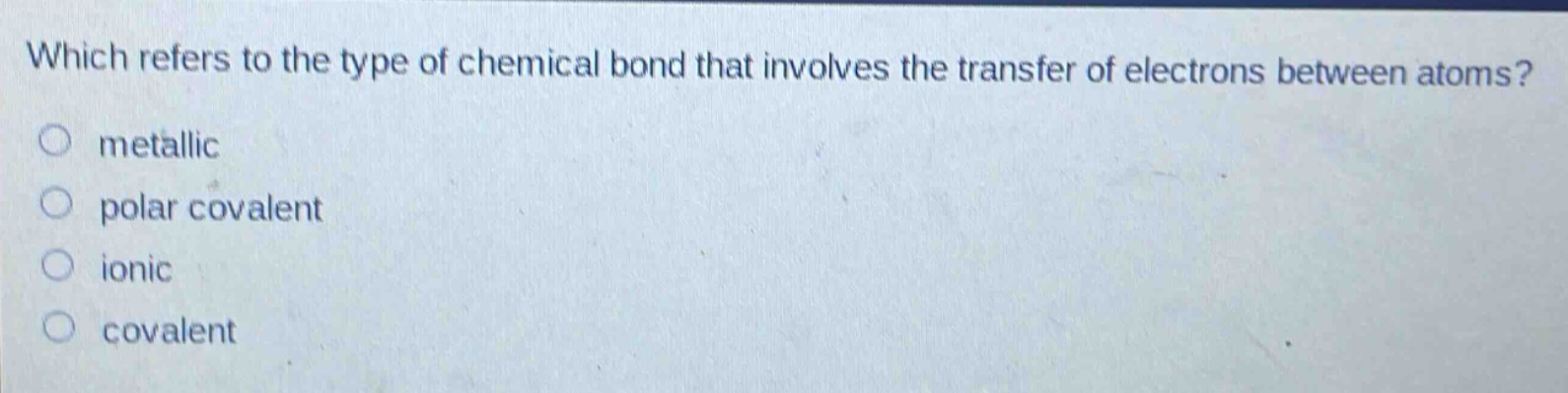 which refers to the type of chemical bond that involves the transfer of electrons between atoms?\nmetallic\npolar covalent\nionic\ncovalent