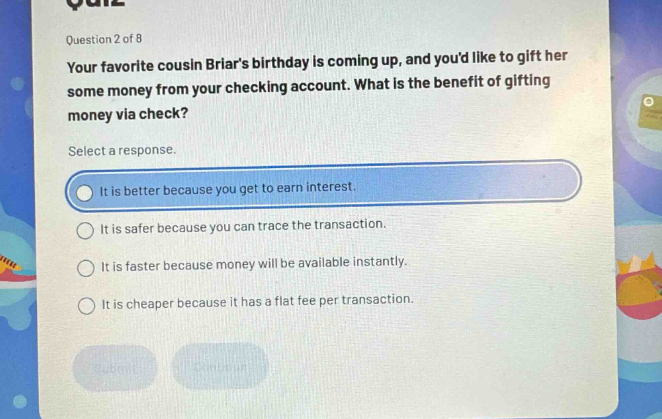 question 2 of 8\nyour favorite cousin briars birthday is coming up, and youd like to gift her some money from your checking account. what is the benefit of gifting money via check?\nselect a response.\nit is better because you get to earn interest.\nit is safer because you can trace the transaction.\nit is faster because money will be available instantly.\nit is cheaper because it has a flat fee per transaction.