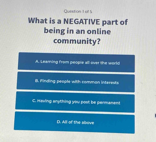 question 1 of 5\nwhat is a negative part of being in an online community?\na. learning from people all over the world\nb. finding people with common interests\nc. having anything you post be permanent\nd. all of the above