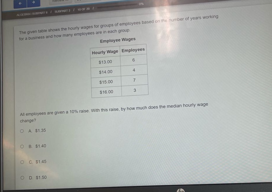 the given table shows the hourly wages for groups of employees based on the number of years working for a business and how many employees are in each group.\nemployee wages\n| hourly wage | employees |\n| ---- | ---- |\n| $13.00 | 6 |\n| $14.00 | 4 |\n| $15.00 | 7 |\n| $16.00 | 3 |\nall employees are given a 10% raise. with this raise, by how much does the median hourly wage change?\na. $1.35\nb. $1.40\nc. $1.45\nd. $1.50