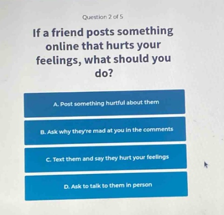 question 2 of 5\nif a friend posts something online that hurts your feelings, what should you do?\na. post something hurtful about them\nb. ask why theyre mad at you in the comments\nc. text them and say they hurt your feelings\nd. ask to talk to them in person