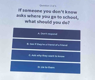 question 3 of 5\nif someone you dont know asks where you go to school, what should you do?\na. dont respond\nb. see if theyre a friend of a friend\nc. ask why they want to know\nd. lie to them