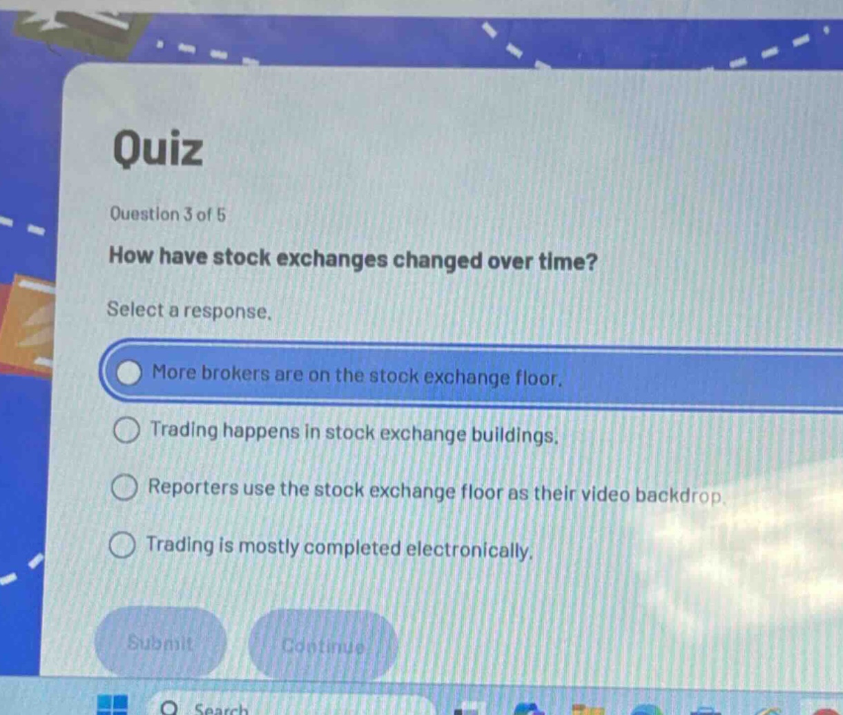 quiz\nquestion 3 of 5\nhow have stock exchanges changed over time?\nselect a response.\nmore brokers are on the stock exchange floor.\ntrading happens in stock exchange buildings.\nreporters use the stock exchange floor as their video backdrop.\ntrading is mostly completed electronically.\nsubmit\ncontinue