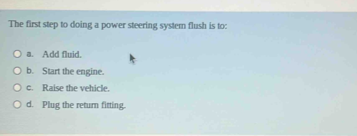 the first step to doing a power steering system flush is to:\n○ a. add fluid.\n○ b. start the engine.\n○ c. raise the vehicle.\n○ d. plug the return fitting.