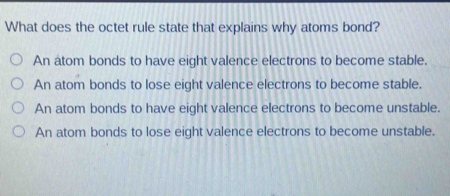 what does the octet rule state that explains why atoms bond?\nan atom bonds to have eight valence electrons to become stable.\nan atom bonds to lose eight valence electrons to become stable.\nan atom bonds to have eight valence electrons to become unstable.\nan atom bonds to lose eight valence electrons to become unstable.