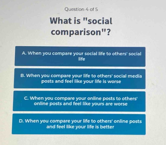 question 4 of 5\nwhat is \social comparison\?\na. when you compare your social life to others social life\nb. when you compare your life to others social media posts and feel like your life is worse\nc. when you compare your online posts to others online posts and feel like yours are worse\nd. when you compare your life to others online posts and feel like your life is better