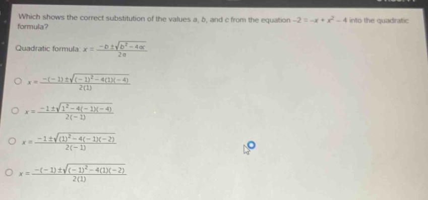 which shows the correct substitution of the values a, b, and c from the equation -2 = -x + x² - 4 into the quadratic formula?\nquadratic formula: x = \\frac{-b\\pm\\sqrt{b^{2}-4ac}}{2a}\n\\(x = \\frac{-(-1)\\pm\\sqrt{(-1)^{2}-4(1)(-4)}}{2(1)}\\)\n\\(x = \\frac{-1\\pm\\sqrt{1^{2}-4(-1)(-4)}}{2(-1)}\\)\n\\(x = \\frac{-1\\pm\\sqrt{(1)^{2}-4(-1)(-2)}}{2(-1)}\\)\n\\(x = \\frac{-(-1)\\pm\\sqrt{(-1)^{2}-4(1)(-2)}}{2(1)}\\)