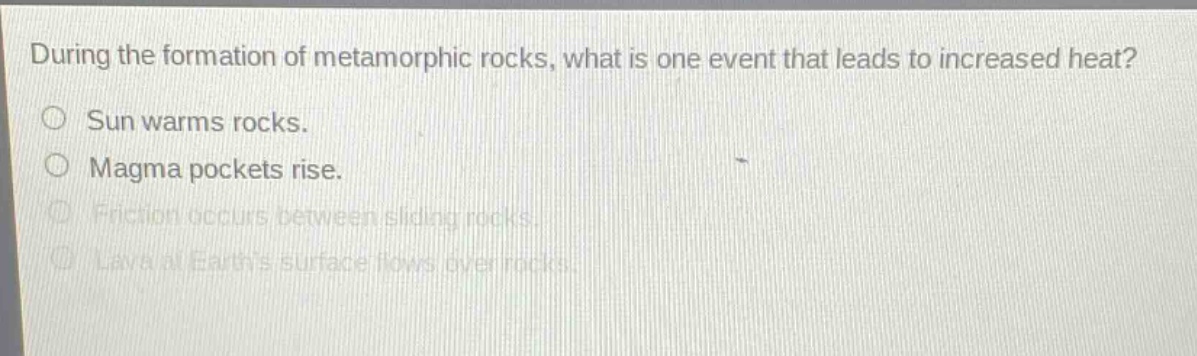 during the formation of metamorphic rocks, what is one event that leads to increased heat?\nsun warms rocks.\nmagma pockets rise.\nfriction occurs between sliding rocks.\nlava at earths surface flows over rocks.
