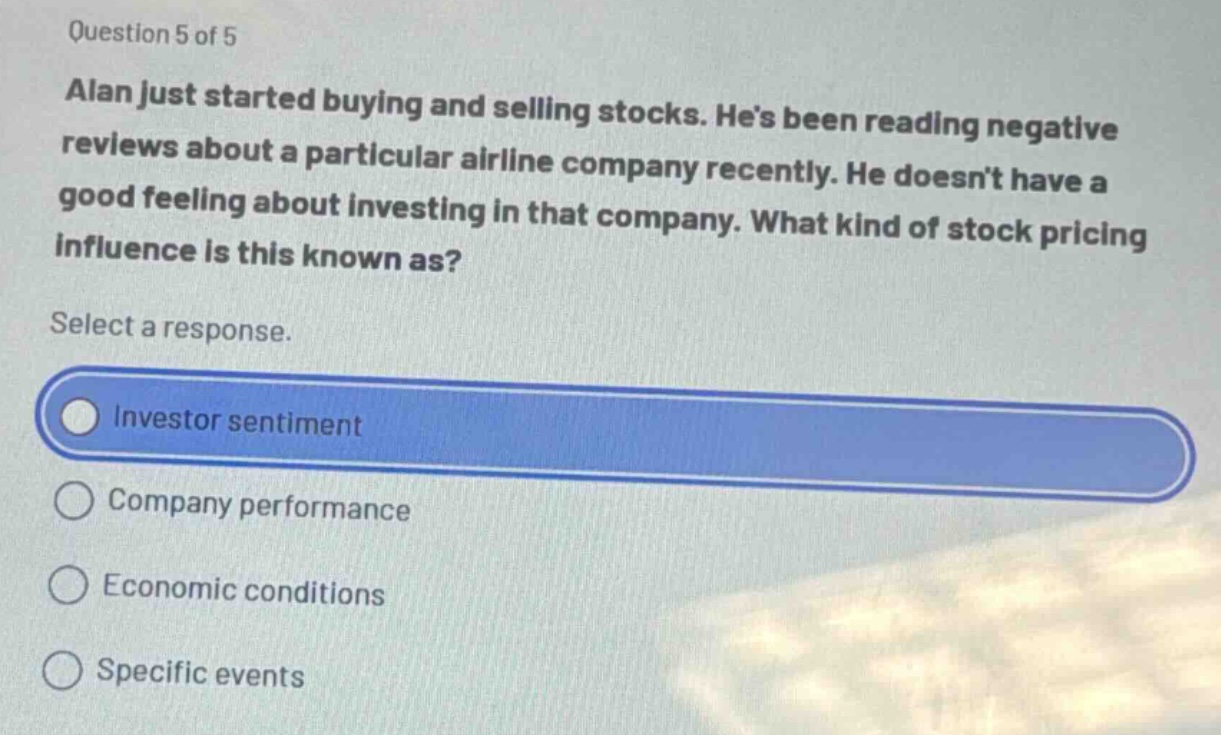 question 5 of 5\nalan just started buying and selling stocks. hes been reading negative reviews about a particular airline company recently. he doesnt have a good feeling about investing in that company. what kind of stock pricing influence is this known as?\nselect a response.\ninvestor sentiment\ncompany performance\neconomic conditions\nspecific events