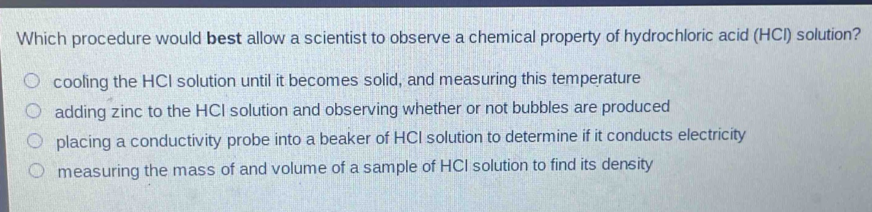 which procedure would best allow a scientist to observe a chemical property of hydrochloric acid (hcl) solution?\ncooling the hcl solution until it becomes solid, and measuring this temperature\nadding zinc to the hcl solution and observing whether or not bubbles are produced\nplacing a conductivity probe into a beaker of hcl solution to determine if it conducts electricity\nmeasuring the mass of and volume of a sample of hcl solution to find its density