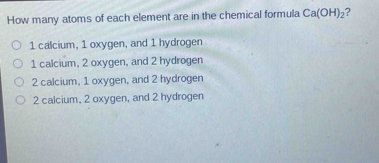 how many atoms of each element are in the chemical formula ca(oh)₂?\n1 calcium, 1 oxygen, and 1 hydrogen\n1 calcium, 2 oxygen, and 2 hydrogen\n2 calcium, 1 oxygen, and 2 hydrogen\n2 calcium, 2 oxygen, and 2 hydrogen