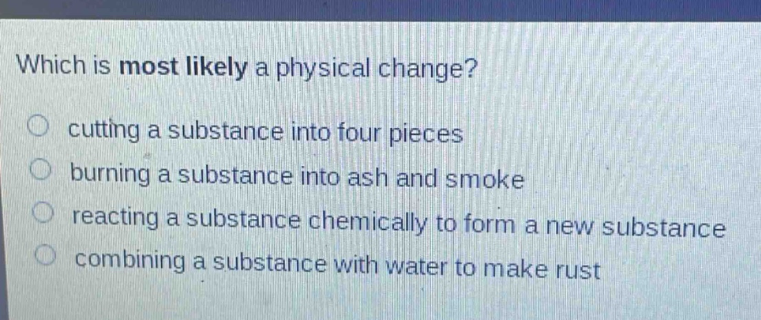 which is most likely a physical change?\ncutting a substance into four pieces\nburning a substance into ash and smoke\nreacting a substance chemically to form a new substance\ncombining a substance with water to make rust