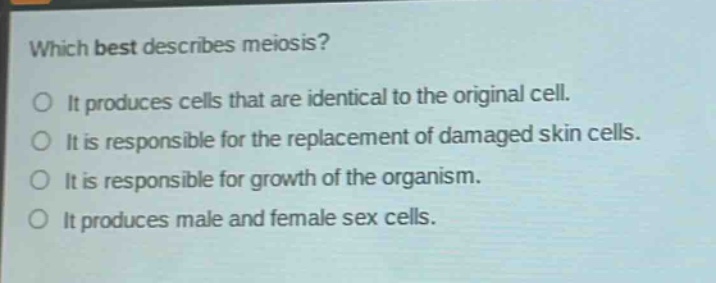 which best describes meiosis?\no it produces cells that are identical to the original cell.\no it is responsible for the replacement of damaged skin cells.\no it is responsible for growth of the organism.\no it produces male and female sex cells.