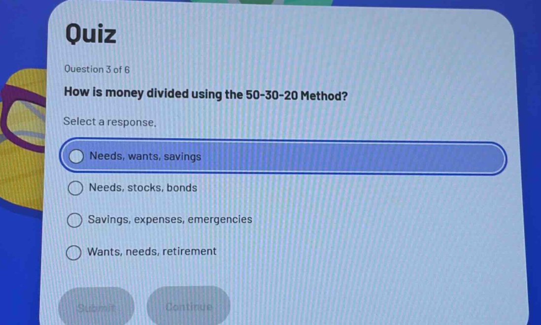 quiz\nquestion 3 of 6\nhow is money divided using the 50 - 30 - 20 method?\nselect a response.\nneeds, wants, savings\nneeds, stocks, bonds\nsavings, expenses, emergencies\nwants, needs, retirement