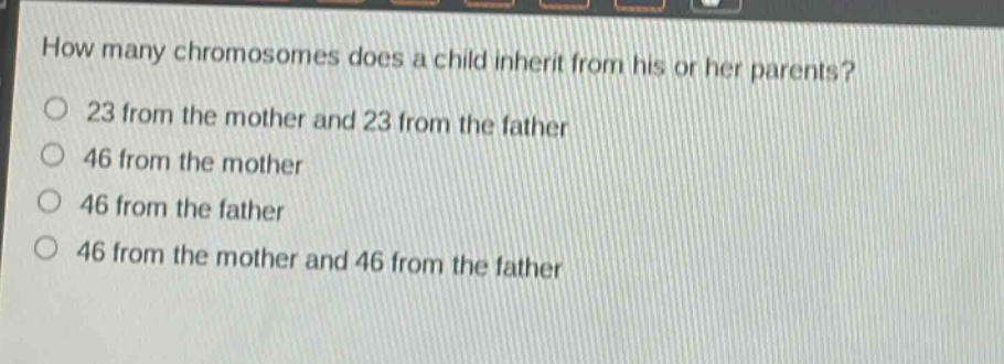 how many chromosomes does a child inherit from his or her parents?\n23 from the mother and 23 from the father\n46 from the mother\n46 from the father\n46 from the mother and 46 from the father