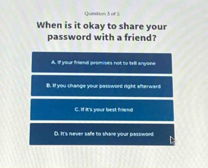 question 3 of 5\nwhen is it okay to share your password with a friend?\na. if your friend promises not to tell anyone\nb. if you change your password right afterward\nc. if its your best friend\nd. its never safe to share your password