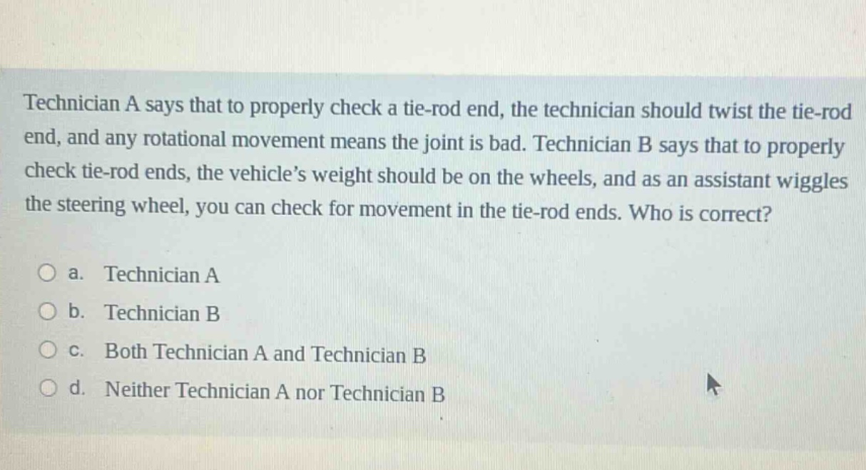 technician a says that to properly check a tie - rod end, the technician should twist the tie - rod end, and any rotational movement means the joint is bad. technician b says that to properly check tie - rod ends, the vehicle’s weight should be on the wheels, and as an assistant wiggles the steering wheel, you can check for movement in the tie - rod ends. who is correct?\n\na. technician a\nb. technician b\nc. both technician a and technician b\nd. neither technician a nor technician b