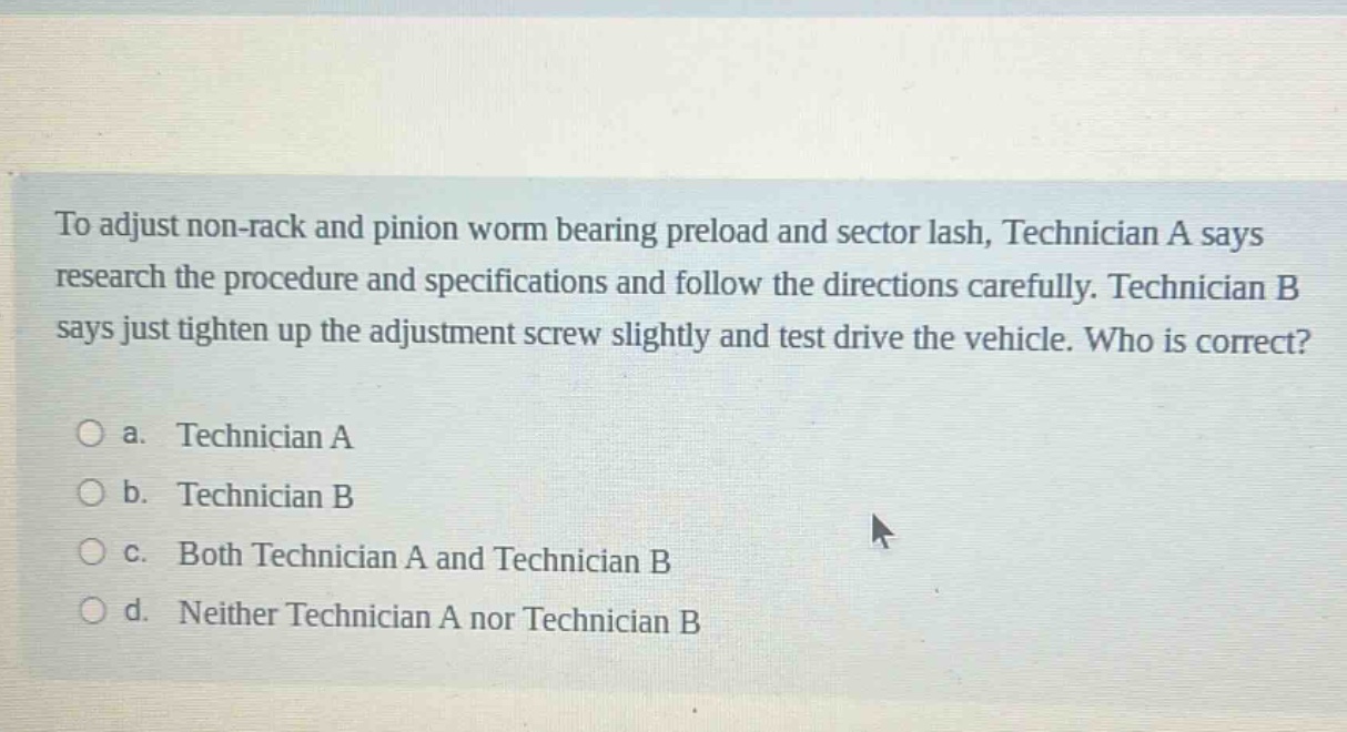 to adjust non - rack and pinion worm bearing preload and sector lash, technician a says research the procedure and specifications and follow the directions carefully. technician b says just tighten up the adjustment screw slightly and test drive the vehicle. who is correct?\n\na. technician a\nb. technician b\nc. both technician a and technician b\nd. neither technician a nor technician b