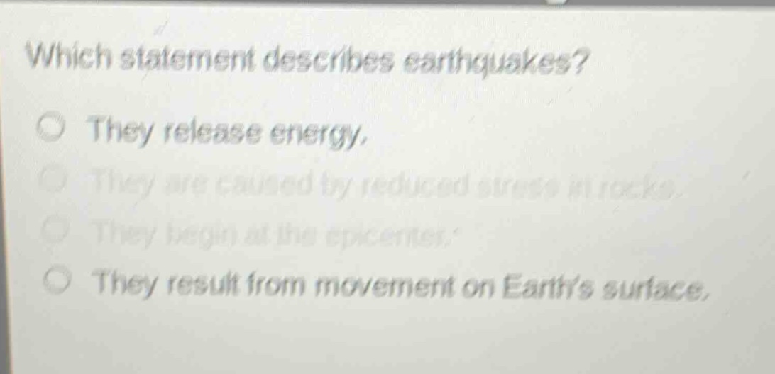 which statement describes earthquakes?\nthey release energy.\nthey are caused by reduced stress in rocks.\nthey begin at the epicenter.\nthey result from movement on earths surface.