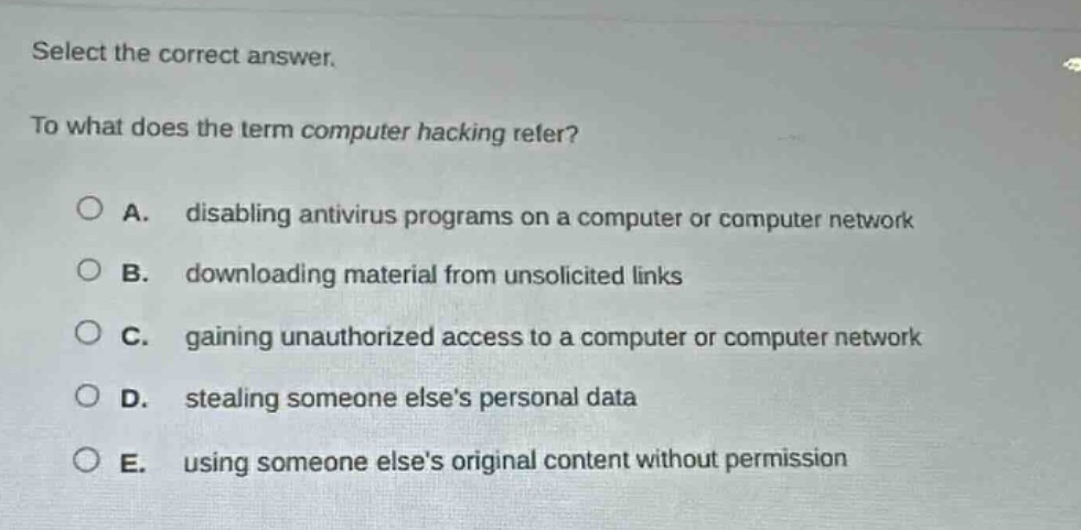 select the correct answer.\nto what does the term computer hacking refer?\na. disabling antivirus programs on a computer or computer network\nb. downloading material from unsolicited links\nc. gaining unauthorized access to a computer or computer network\nd. stealing someone elses personal data\ne. using someone elses original content without permission