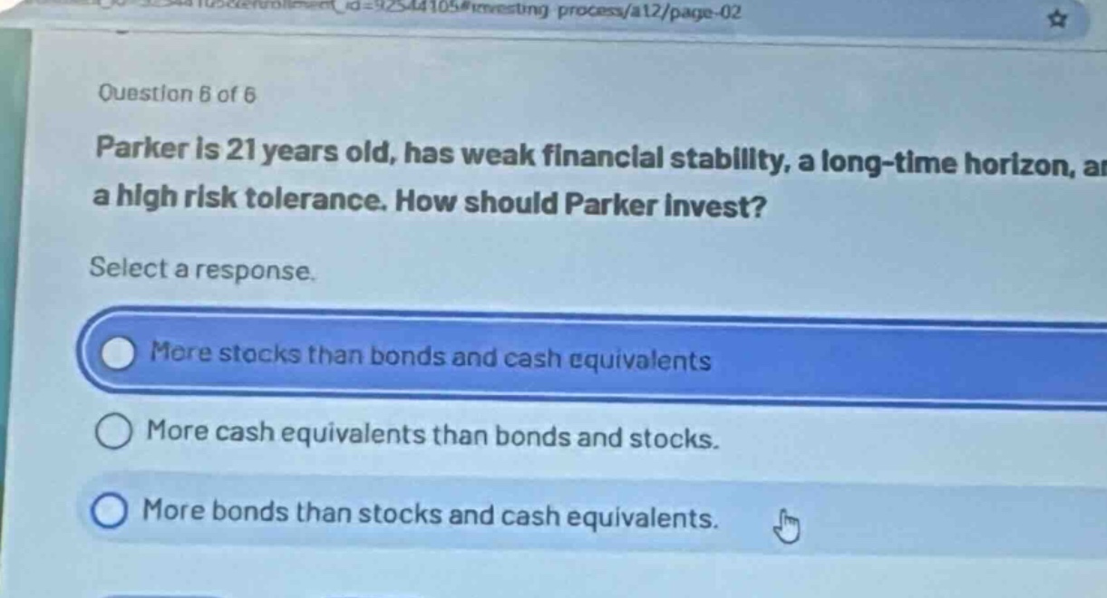 question 6 of 6\nparker is 21 years old, has weak financial stability, a long - time horizon, and a high risk tolerance. how should parker invest?\nselect a response.\nmore stocks than bonds and cash equivalents\nmore cash equivalents than bonds and stocks.\nmore bonds than stocks and cash equivalents.