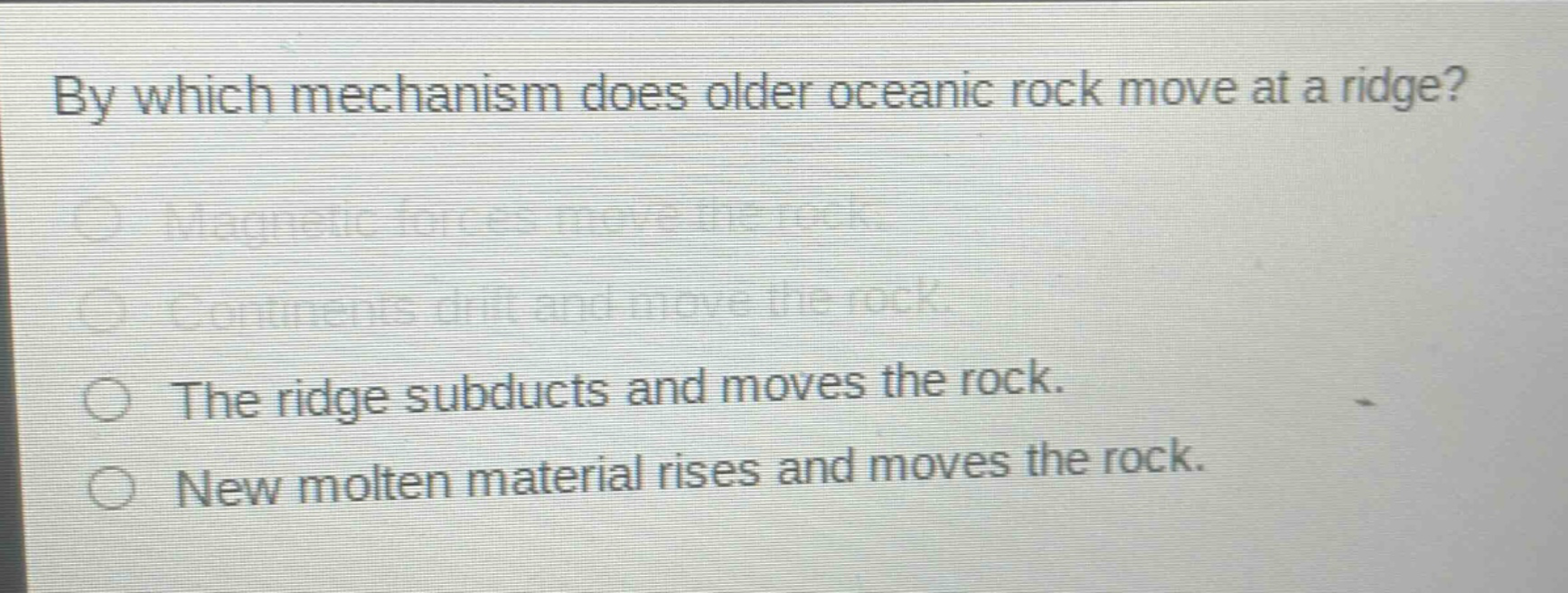 by which mechanism does older oceanic rock move at a ridge?\nmagnetic forces move the rock.\ncontinents drift and move the rock.\nthe ridge subducts and moves the rock.\nnew molten material rises and moves the rock.