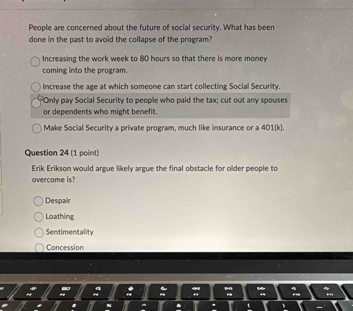 people are concerned about the future of social security. what has been done in the past to avoid the collapse of the program?\nincreasing the work week to 80 hours so that there is more money coming into the program.\nincrease the age at which someone can start collecting social security.\nonly pay social security to people who paid the tax; cut out any spouses or dependents who might benefit.\nmake social security a private program, much like insurance or a 401(k).\nquestion 24 (1 point)\nerik erikson would argue likely argue the final obstacle for older people to overcome is?\ndespair\nloathing\nsentimentality\nconcession