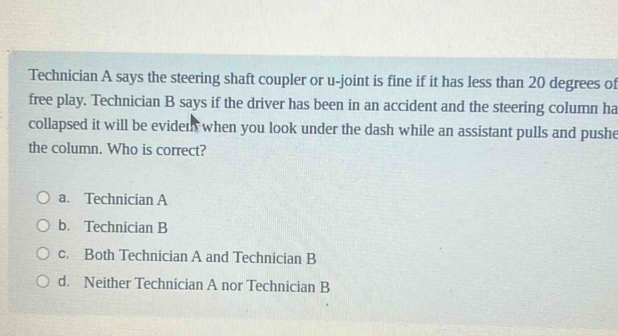 technician a says the steering shaft coupler or u - joint is fine if it has less than 20 degrees of free play. technician b says if the driver has been in an accident and the steering column has collapsed it will be evident when you look under the dash while an assistant pulls and pushes the column. who is correct?\n\na. technician a\nb. technician b\nc. both technician a and technician b\nd. neither technician a nor technician b