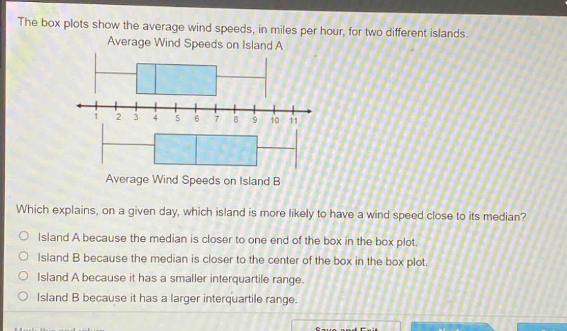 the box plots show the average wind speeds, in miles per hour, for two different islands. average wind speeds on island a average wind speeds on island b which explains, on a given day, which island is more likely to have a wind speed close to its median? island a because the median is closer to one end of the box in the box - plot. island b because the median is closer to the center of the box in the box - plot. island a because it has a smaller interquartile range. island b because it has a larger interquartile range.
