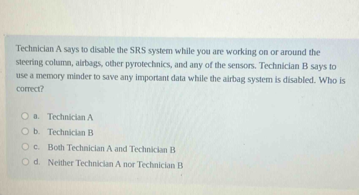 technician a says to disable the srs system while you are working on or around the steering column, airbags, other pyrotechnics, and any of the sensors. technician b says to use a memory minder to save any important data while the airbag system is disabled. who is correct?\n\na. technician a\nb. technician b\nc. both technician a and technician b\nd. neither technician a nor technician b