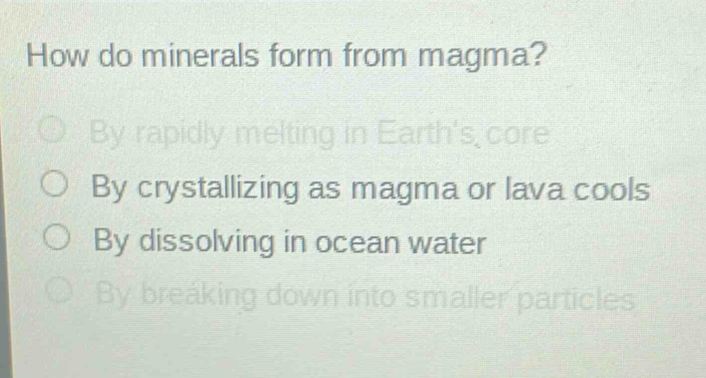 how do minerals form from magma?\nby rapidly melting in earths core\nby crystallizing as magma or lava cools\nby dissolving in ocean water\nby breaking down into smaller particles