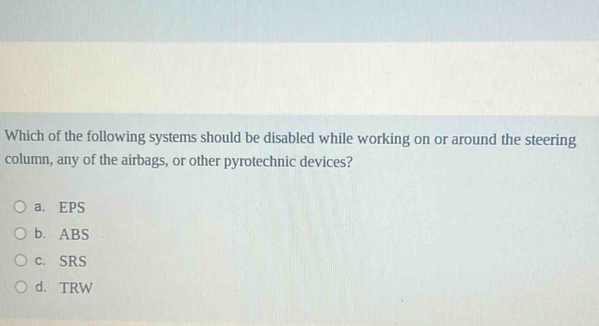 which of the following systems should be disabled while working on or around the steering column, any of the airbags, or other pyrotechnic devices?\n\na. eps\nb. abs\nc. srs\nd. trw