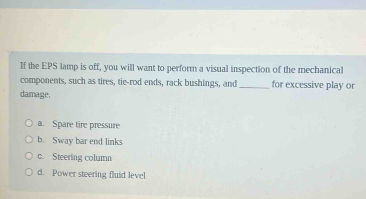 if the eps lamp is off, you will want to perform a visual inspection of the mechanical components, such as tires, tie - rod ends, rack bushings, and ______ for excessive play or damage.\n\no a. spare tire pressure\no b. sway bar end links\no c. steering column\no d. power steering fluid level