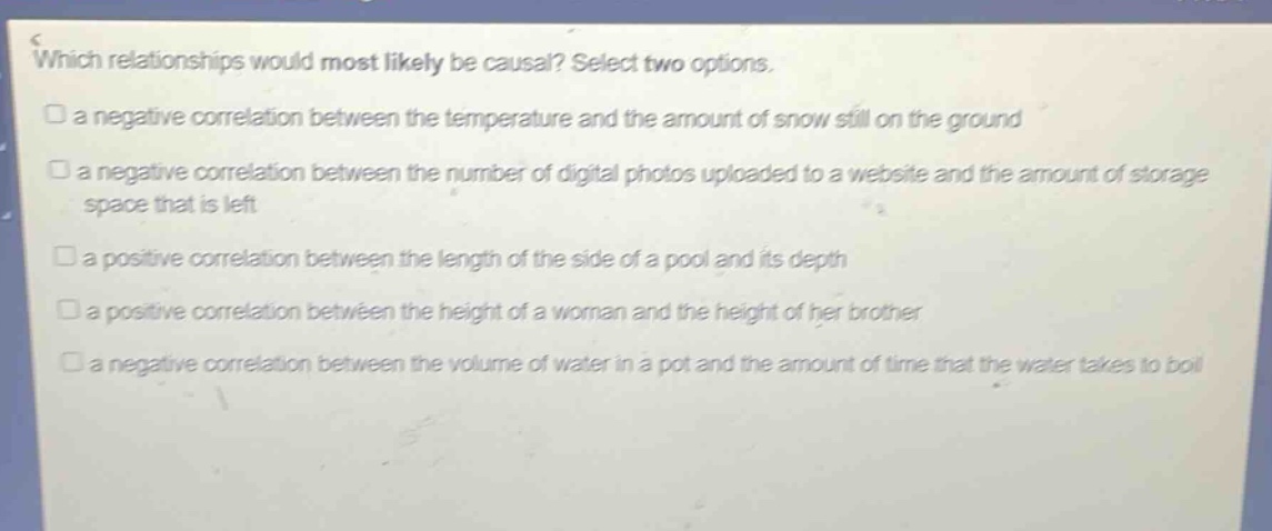 which relationships would most likely be causal? select two options.\n□ a negative correlation between the temperature and the amount of snow still on the ground\n□ a negative correlation between the number of digital photos uploaded to a website and the amount of storage space that is left\n□ a positive correlation between the length of the side of a pool and its depth\n□ a positive correlation between the height of a woman and the height of her brother\n□ a negative correlation between the volume of water in a pot and the amount of time that the water takes to boil