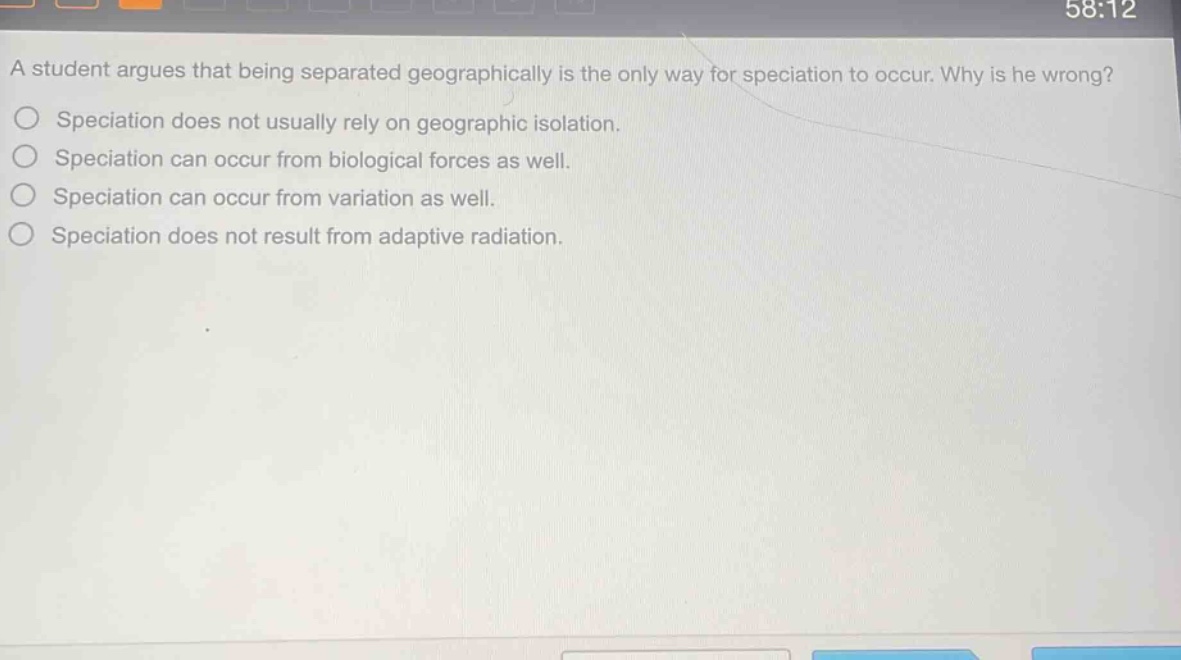 a student argues that being separated geographically is the only way for speciation to occur. why is he wrong?\nspeciation does not usually rely on geographic isolation.\nspeciation can occur from biological forces as well.\nspeciation can occur from variation as well.\nspeciation does not result from adaptive radiation.