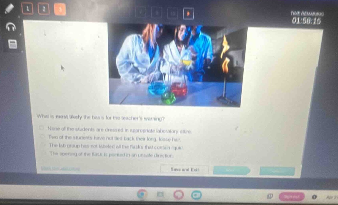 what is most likely the basis for the teachers warning?\nnone of the students are dressed in appropriate laboratory attire.\ntwo of the students have not tied back their long, loose hair.\nthe lab group has not labeled all the flasks that contain liquid.\nthe opening of the flask is pointed in an unsafe direction.