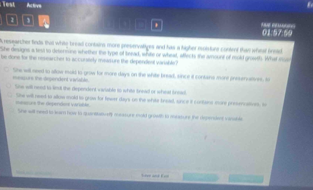 a researcher finds that white bread contains more preservatives and has a higher moisture content than wheat bread. she designs a test to determine whether the type of bread, white or wheat, affects the amount of mold growth. what must be done for the researcher to accurately measure the dependent variable?\nshe will need to allow mold to grow for more days on the white bread, since it contains more preservatives, to measure the dependent variable.\nshe will need to limit the dependent variable to white bread or wheat bread.\nshe will need to allow mold to grow for fewer days on the white bread, since it contains more preservatives, to measure the dependent variable.\nshe will need to learn how to quantitatively measure mold growth to measure the dependent variable.