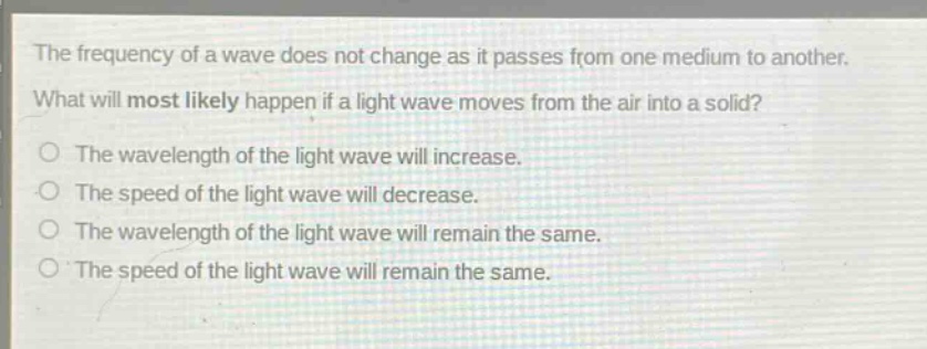 the frequency of a wave does not change as it passes from one medium to another. what will most likely happen if a light wave moves from the air into a solid?\no the wavelength of the light wave will increase.\no the speed of the light wave will decrease.\no the wavelength of the light wave will remain the same.\no the speed of the light wave will remain the same.