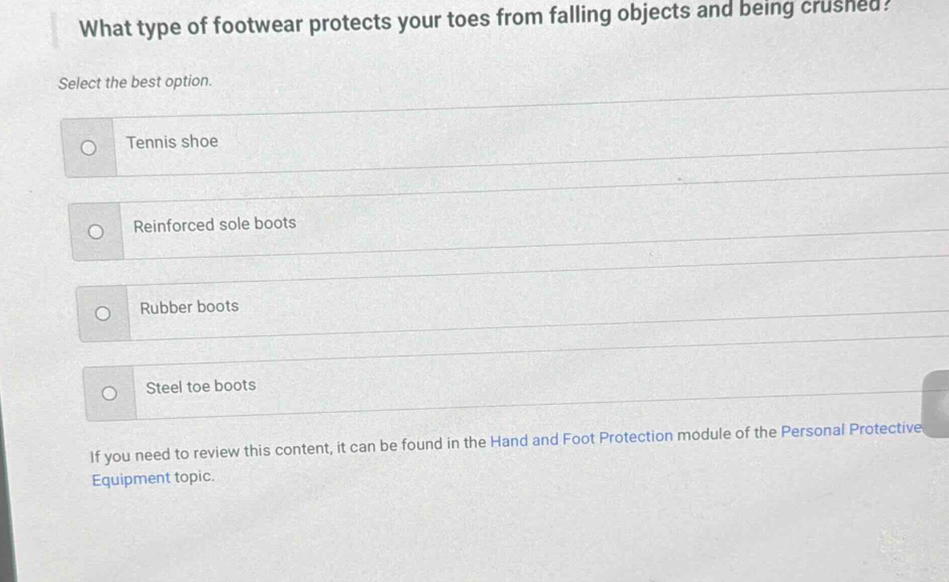 what type of footwear protects your toes from falling objects and being crushed? select the best option. tennis shoe reinforced sole boots rubber boots steel toe boots if you need to review this content, it can be found in the hand and foot protection module of the personal protective equipment topic.