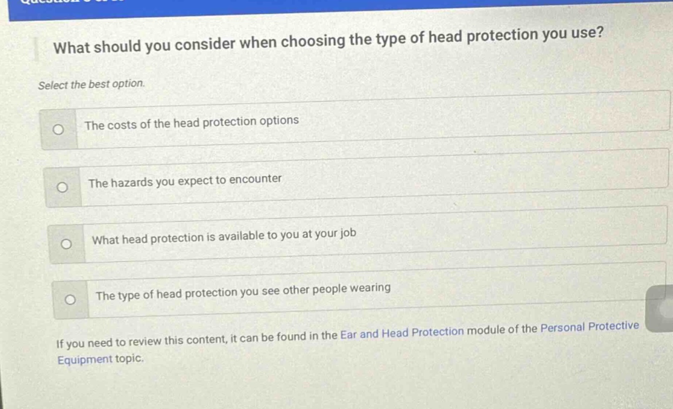 what should you consider when choosing the type of head protection you use? select the best option. the costs of the head protection options the hazards you expect to encounter what head protection is available to you at your job the type of head protection you see other people wearing if you need to review this content, it can be found in the ear and head protection module of the personal protective equipment topic.