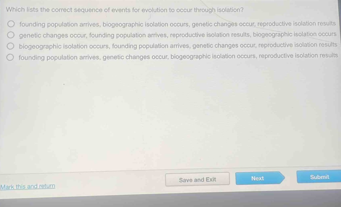which lists the correct sequence of events for evolution to occur through isolation?\nfounding population arrives, biogeographic isolation occurs, genetic changes occur, reproductive isolation results\ngenetic changes occur, founding population arrives, reproductive isolation results, biogeographic isolation occurs\nbiogeographic isolation occurs, founding population arrives, genetic changes occur, reproductive isolation results\nfounding population arrives, genetic changes occur, biogeographic isolation occurs, reproductive isolation results
