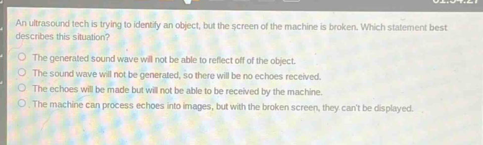 an ultrasound tech is trying to identify an object, but the screen of the machine is broken. which statement best describes this situation?\nthe generated sound wave will not be able to reflect off of the object.\nthe sound wave will not be generated, so there will be no echoes received.\nthe echoes will be made but will not be able to be received by the machine.\nthe machine can process echoes into images, but with the broken screen, they cant be displayed.